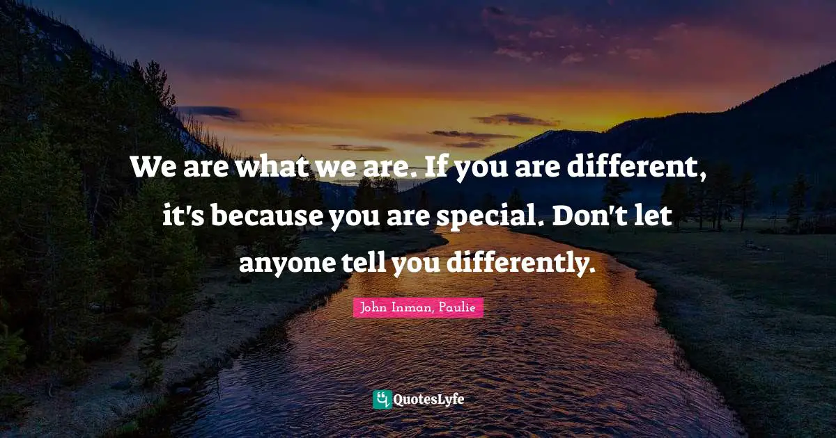 We are what we are. If you are different, it's because you are special. Don't let anyone tell you differently.