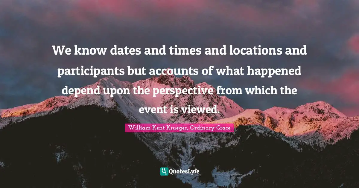 We know dates and times and locations and participants but accounts of what happened depend upon the perspective from which the event is viewed.