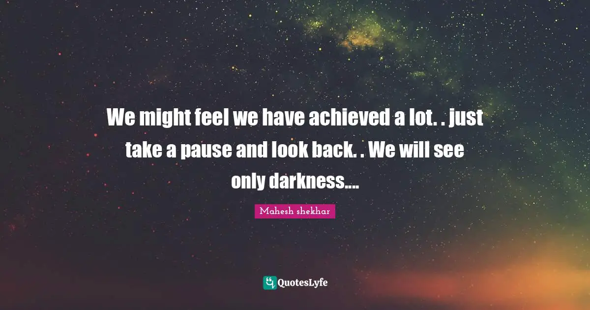 We might feel we have achieved a lot. . just take a pause and look back. . We will see only darkness....