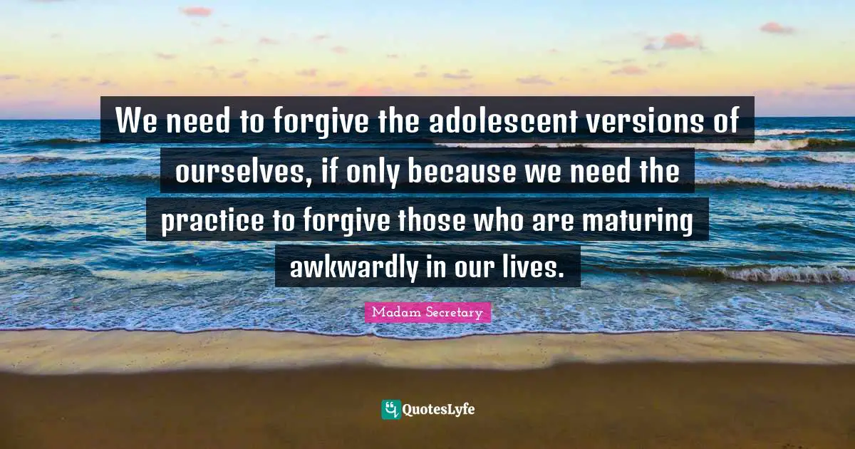 We need to forgive the adolescent versions of ourselves, if only because we need the practice to forgive those who are maturing awkwardly in our lives.