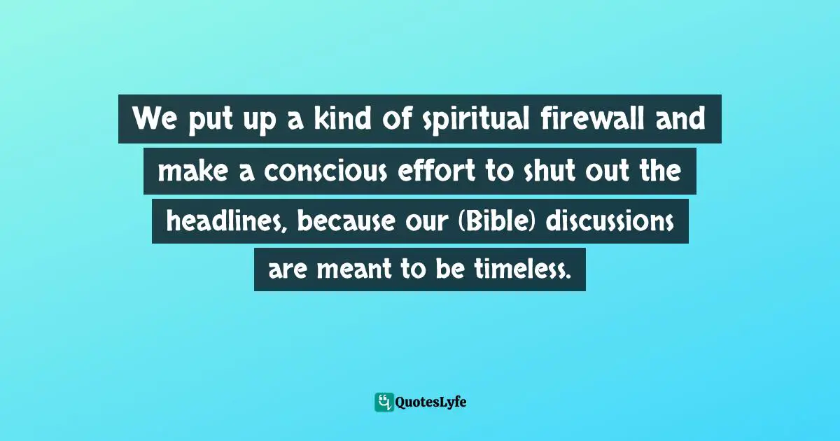 We put up a kind of spiritual firewall and make a conscious effort to shut out the headlines, because our (Bible) discussions are meant to be timeless.