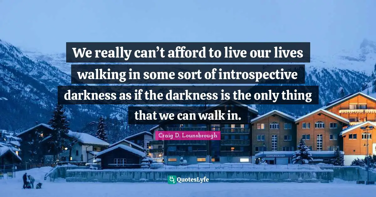 We really can’t afford to live our lives walking in some sort of introspective darkness as if the darkness is the only thing that we can walk in.