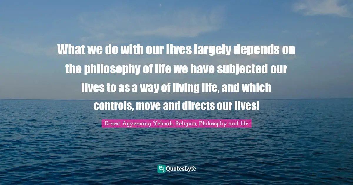What we do with our lives largely depends on the philosophy of life we have subjected our lives to as a way of living life, and which controls, move and directs our lives!