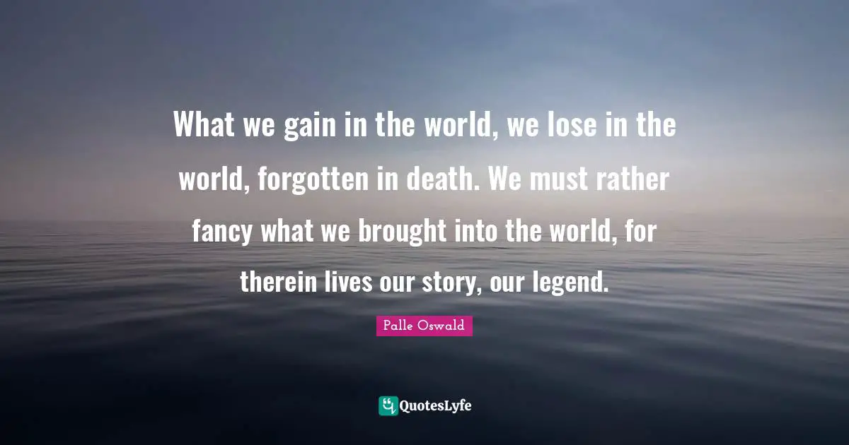 What we gain in the world, we lose in the world, forgotten in death. We must rather fancy what we brought into the world, for therein lives our story, our legend.