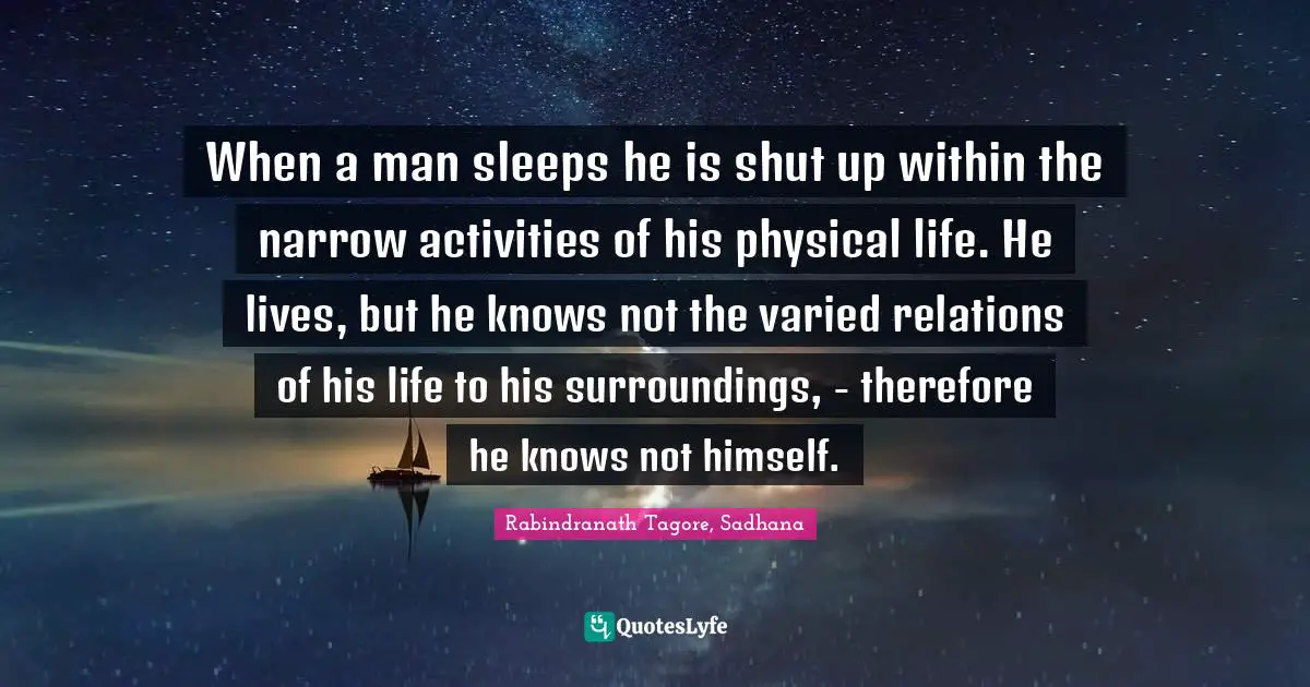 Rabindranath Tagore, Sadhana Quotes: When a man sleeps he is shut up within the narrow activities of his physical life. He lives, but he knows not the varied relations of his life to his surroundings, - therefore he knows not himself.