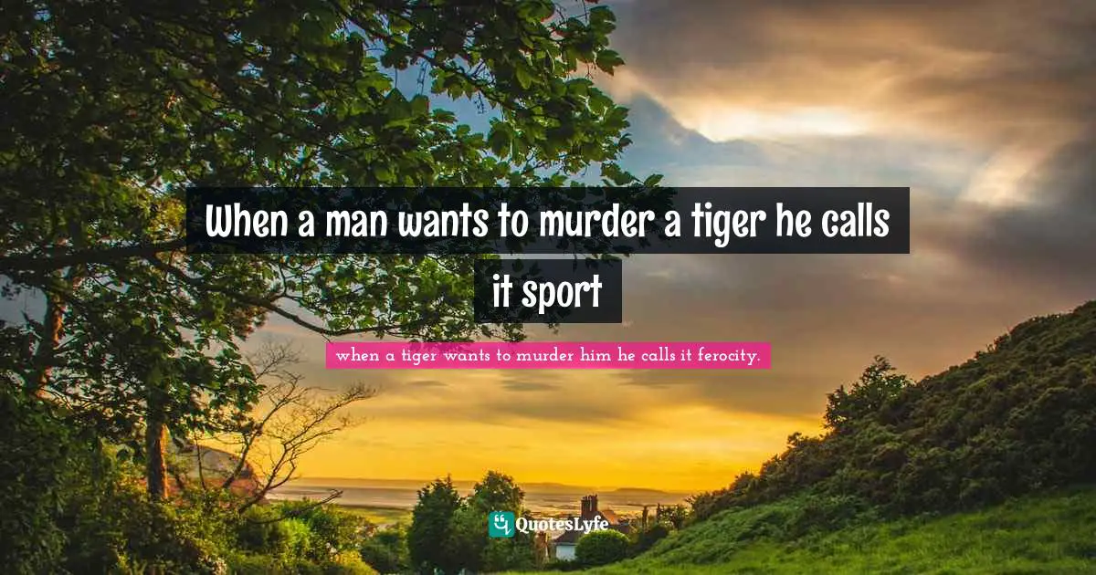 When a man wants to murder a tiger he calls it sport