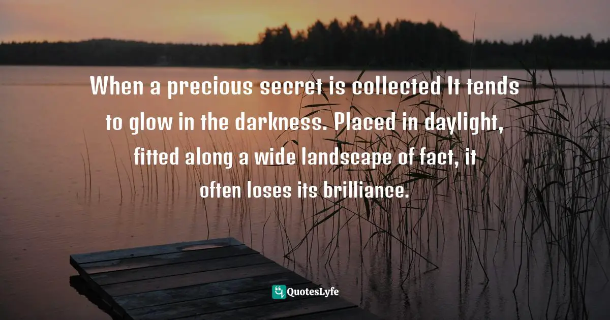 When a precious secret is collected It tends to glow in the darkness. Placed in daylight, fitted along a wide landscape of fact, it often loses its brilliance.
