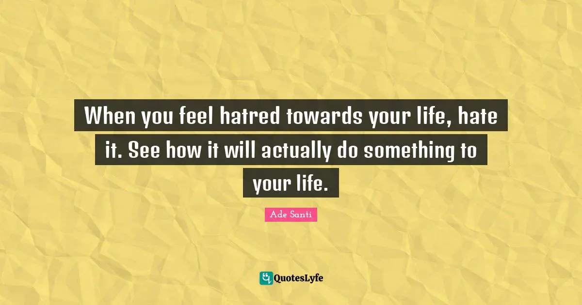 When you feel hatred towards your life, hate it. See how it will actually do something to your life.