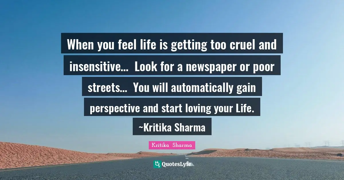 When you feel life is getting too cruel and insensitive…Look for a newspaper or poor streets…You will automatically gain perspective and start loving your Life.~Kritika Sharma