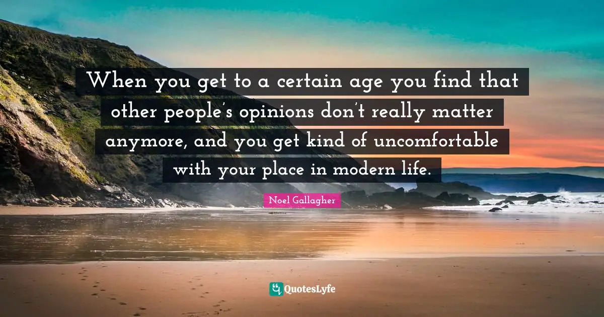 When you get to a certain age you find that other people’s opinions don’t really matter anymore, and you get kind of uncomfortable with your place in modern life.