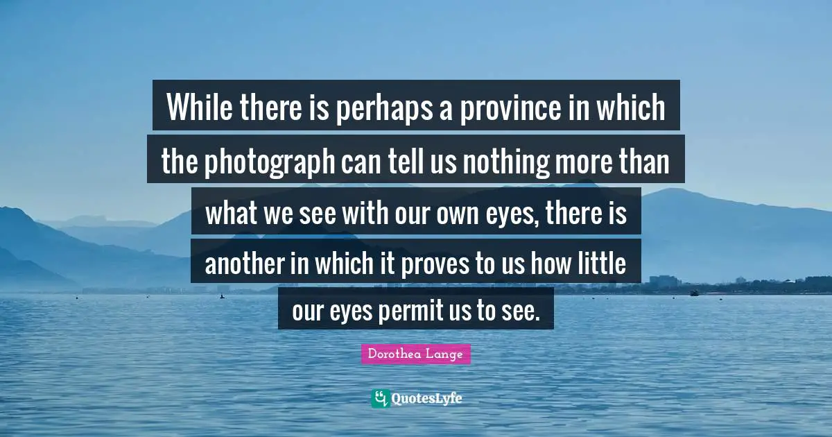 Dorothea Lange Quotes: "While there is perhaps a province in which the photograph can tell us nothing more than what we see with our own eyes, there is another in which it proves to us how little our eyes permit us to see."