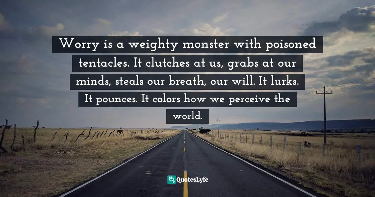 Worry is a weighty monster with poisoned tentacles. It clutches at us, grabs at our minds, steals our breath, our will. It lurks. It pounces. It colors how we perceive the world.