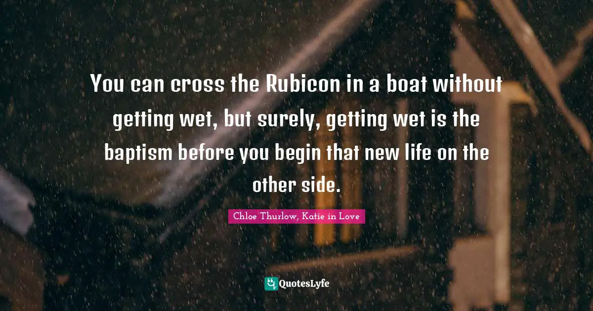 You can cross the Rubicon in a boat without getting wet, but surely, getting wet is the baptism before you begin that new life on the other side.