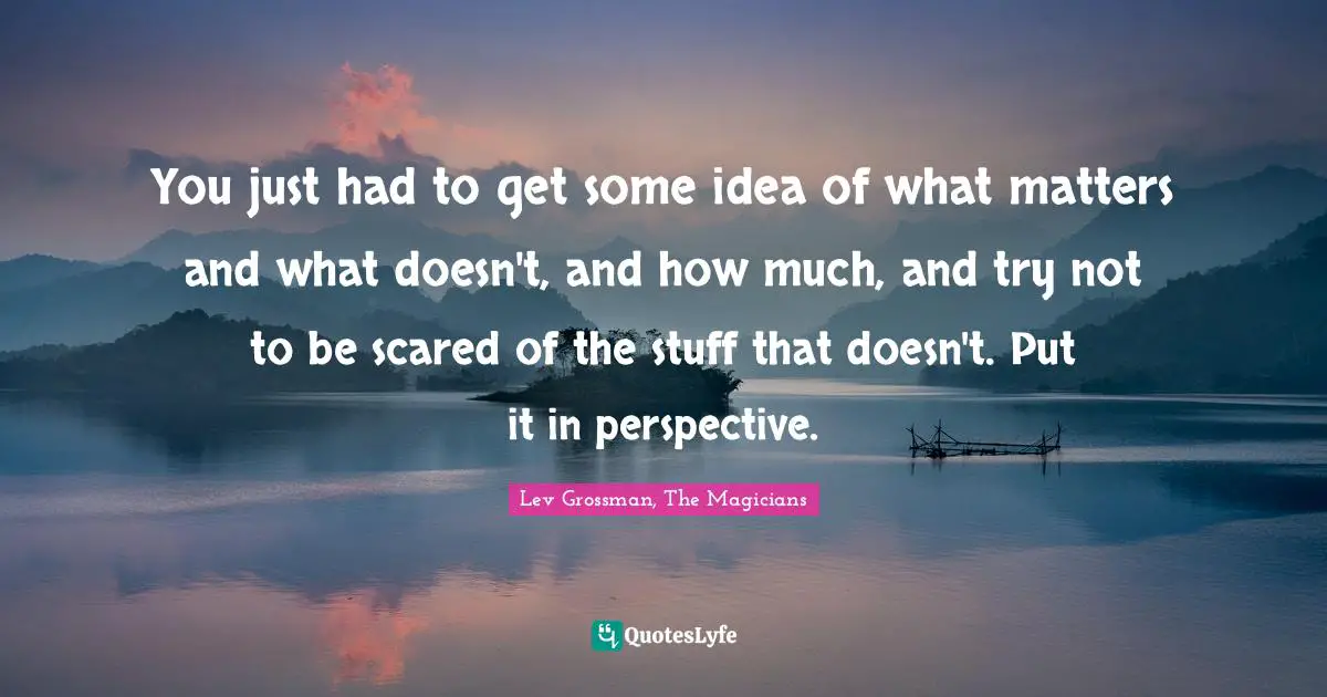 You just had to get some idea of what matters and what doesn't, and how much, and try not to be scared of the stuff that doesn't. Put it in perspective.