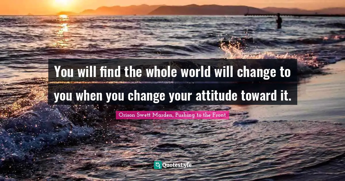 You will find the whole world will change to you when you change your attitude toward it.