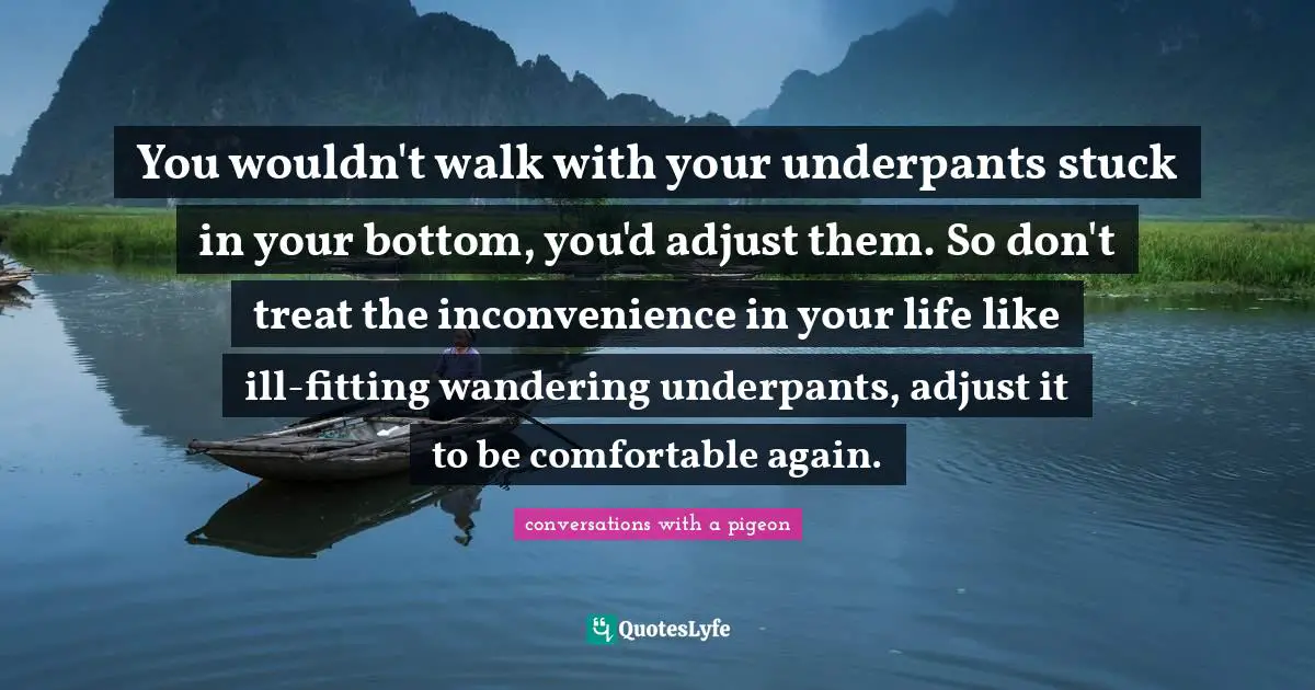 You wouldn't walk with your underpants stuck in your bottom, you'd adjust them. So don't treat the inconvenience in your life like ill-fitting wandering underpants, adjust it to be comfortable again.