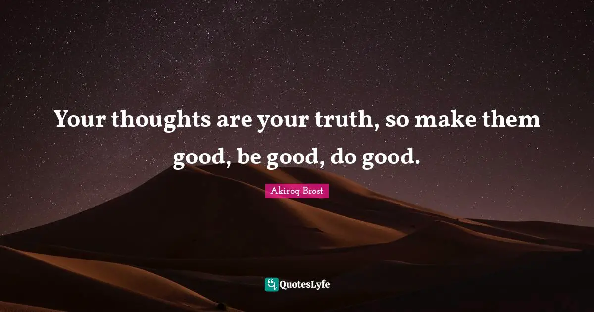 Your thoughts are your truth, so make them good, be good, do good.