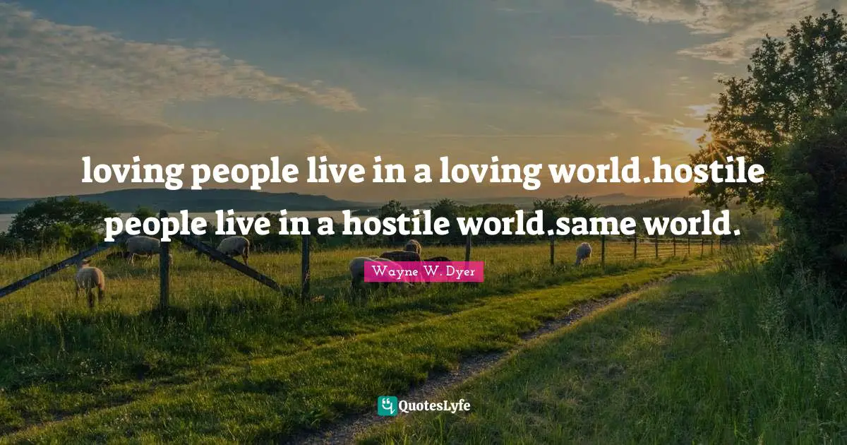 loving people live in a loving world.hostile people live in a hostile world.same world.