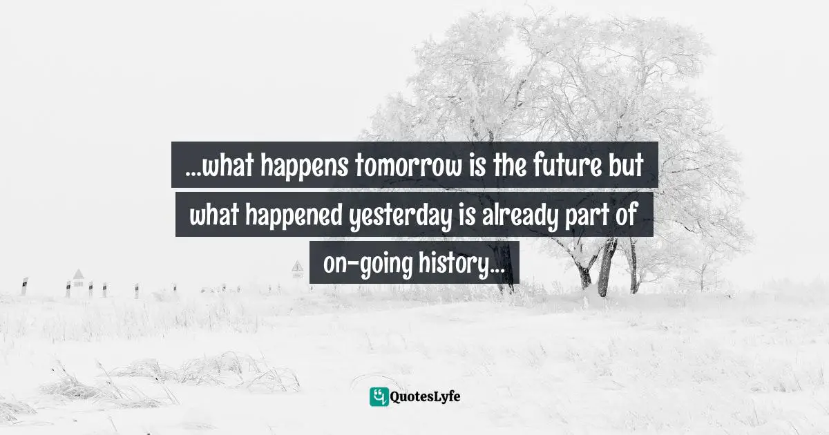 ...what happens tomorrow is the future but what happened yesterday is already part of on-going history...
