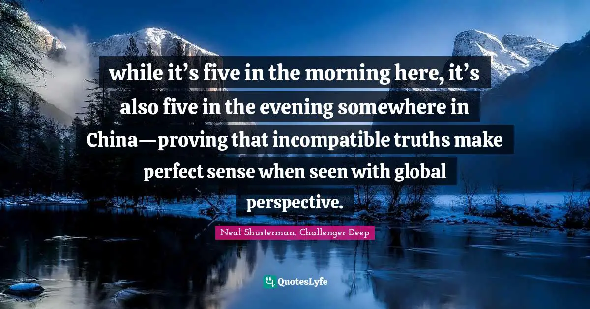 Neal Shusterman, Challenger Deep Quotes: "while it’s five in the morning here, it’s also five in the evening somewhere in China—proving that incompatible truths make perfect sense when seen with global perspective."