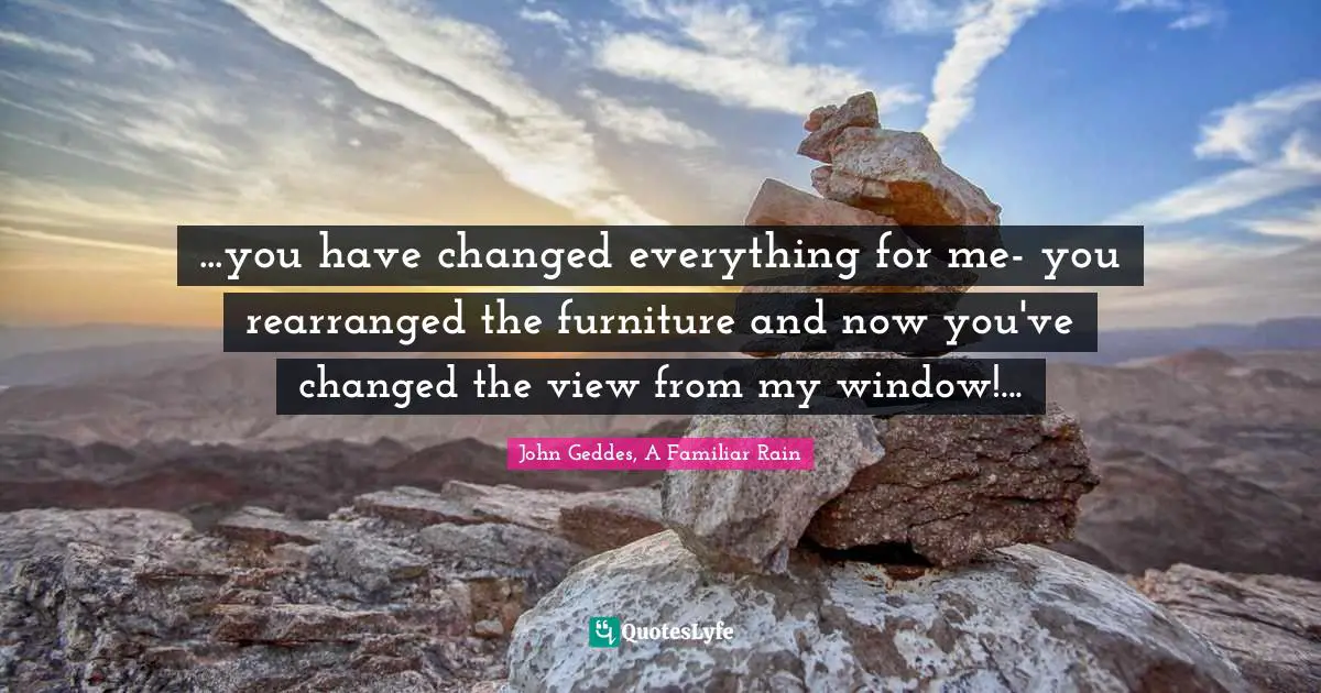 John Geddes, A Familiar Rain Quotes: "...you have changed everything for me- you rearranged the furniture and now you've changed the view from my window!..."