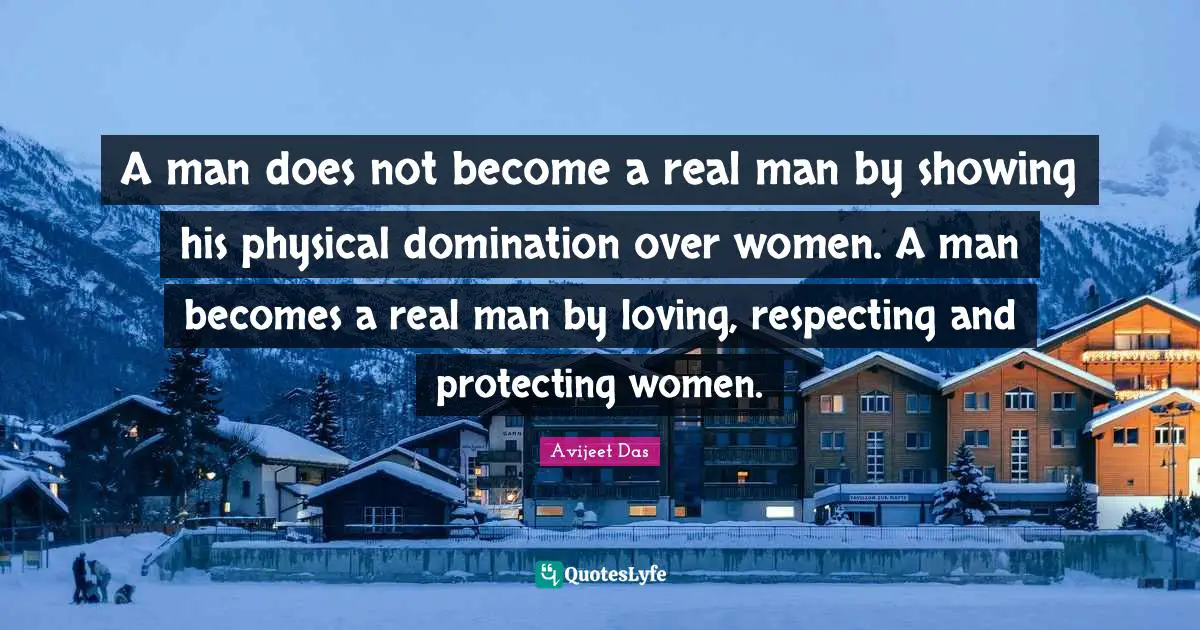 A man does not become a real man by showing his physical domination over women. A man becomes a real man by loving, respecting and protecting women.