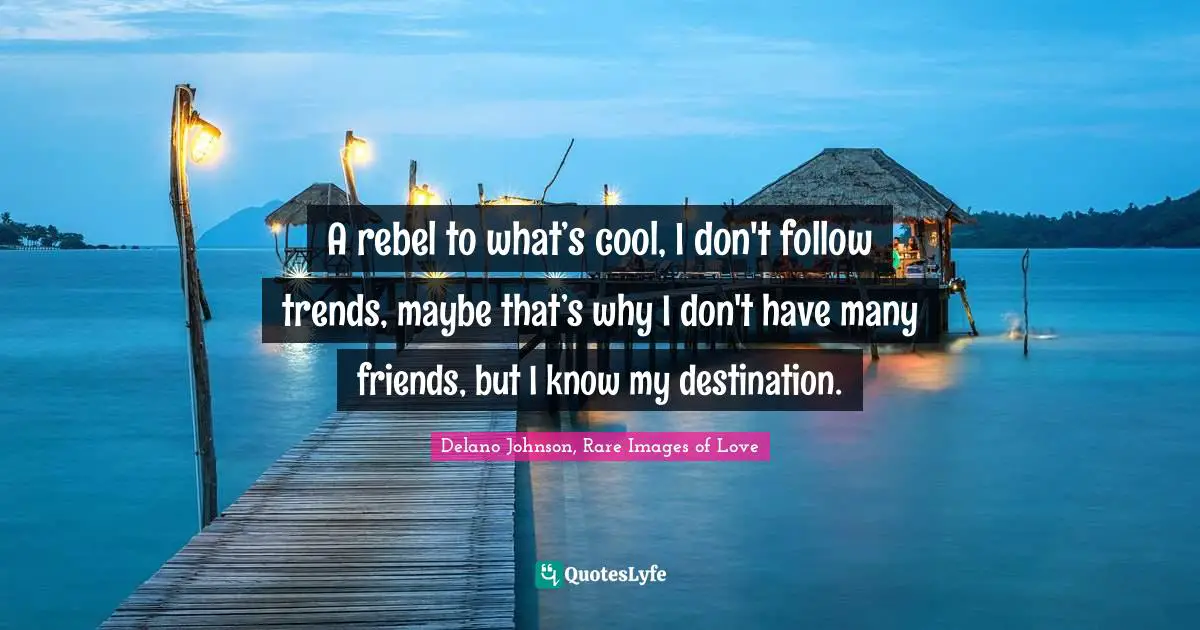 A rebel to what’s cool, I don't follow trends, maybe that’s why I don't have many friends, but I know my destination.