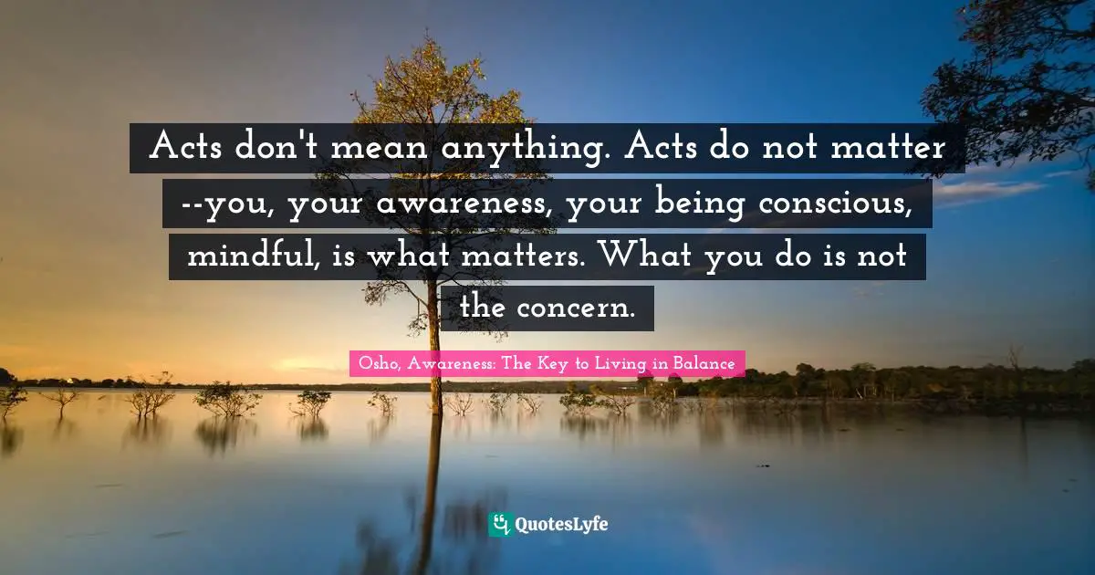 Alert Quotes: "Acts don't mean anything. Acts do not matter--you, your awareness, your being conscious, mindful, is what matters. What you do is not the concern."