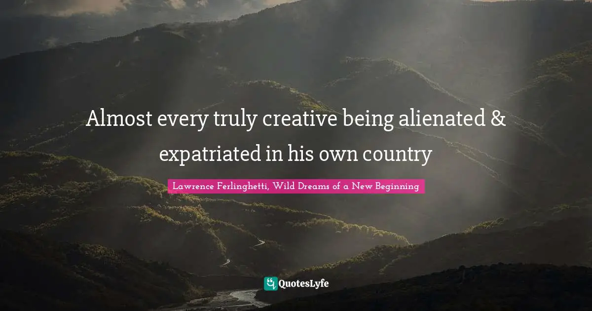 Lawrence Ferlinghetti, Wild Dreams of a New Beginning Quotes: Almost every truly creative being alienated & expatriated in his own country