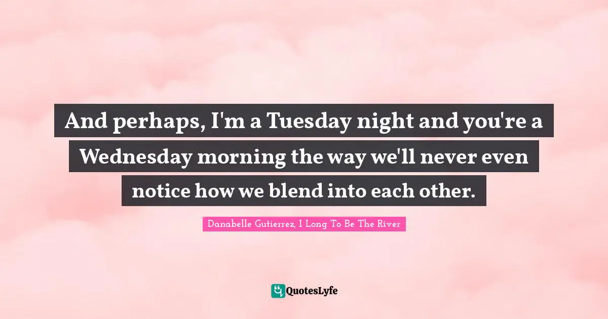 And perhaps, I'm a Tuesday night and you're a Wednesday morning the way we'll never even notice how we blend into each other.