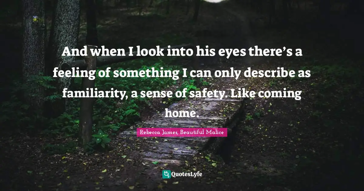 And when I look into his eyes there’s a feeling of something I can only describe as familiarity, a sense of safety. Like coming home.