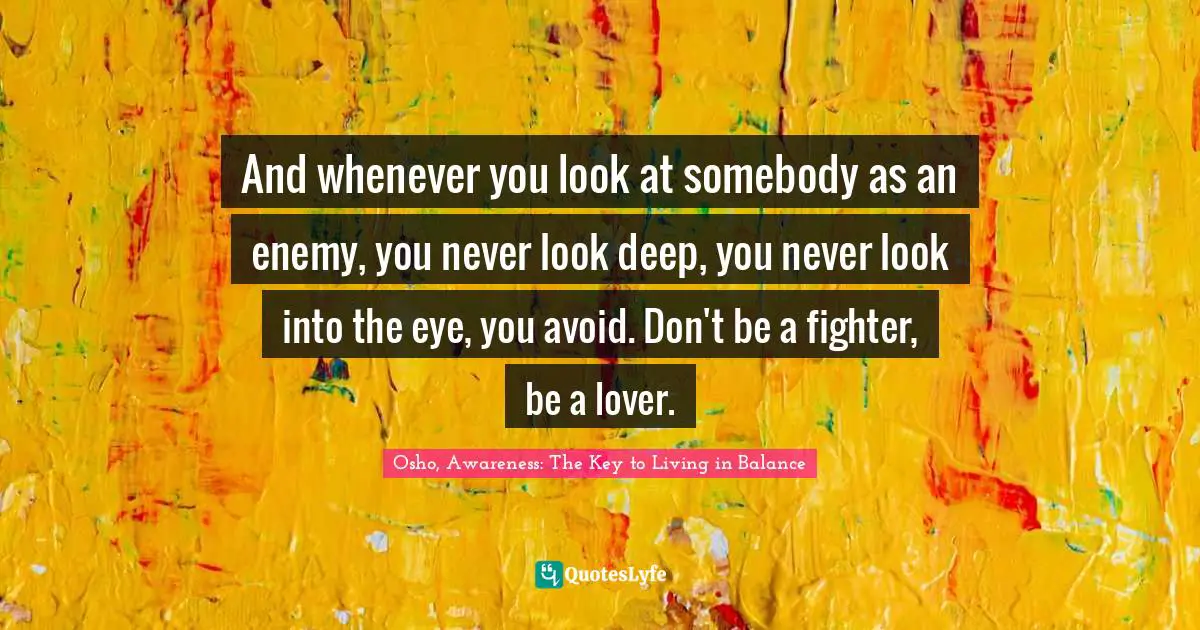 And whenever you look at somebody as an enemy, you never look deep, you never look into the eye, you avoid. Don't be a fighter, be a lover.