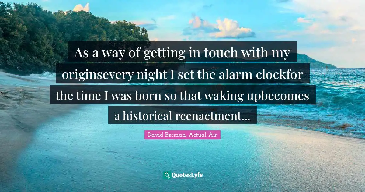 As a way of getting in touch with my originsevery night I set the alarm clockfor the time I was born so that waking upbecomes a historical reenactment...