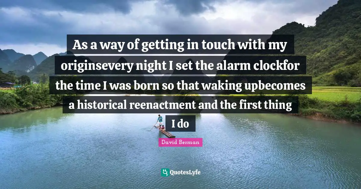 As a way of getting in touch with my originsevery night I set the alarm clockfor the time I was born so that waking upbecomes a historical reenactment and the first thing I do