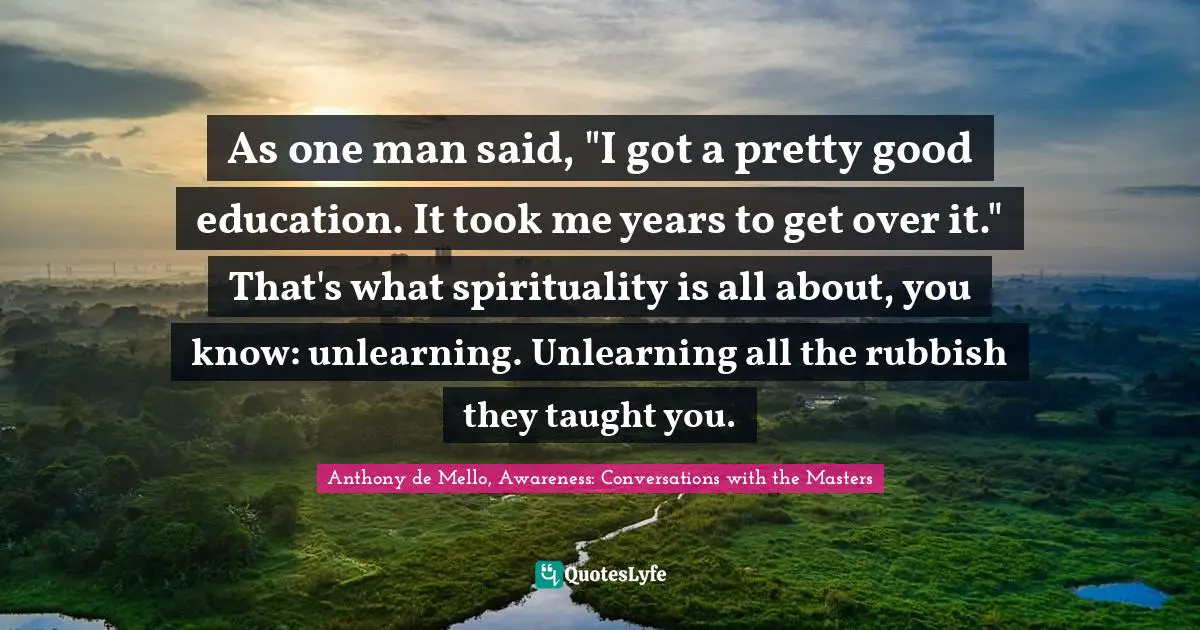 As one man said, "I got a pretty good education. It took me years to get over it." That's what spirituality is all about, you know: unlearning. Unlearning all the rubbish they taught you.
