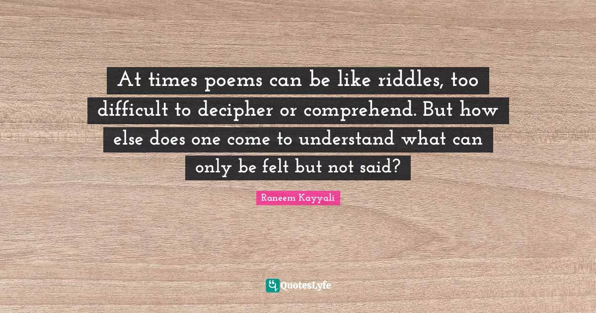 At times poems can be like riddles, too difficult to decipher or comprehend. But how else does one come to understand what can only be felt but not said?