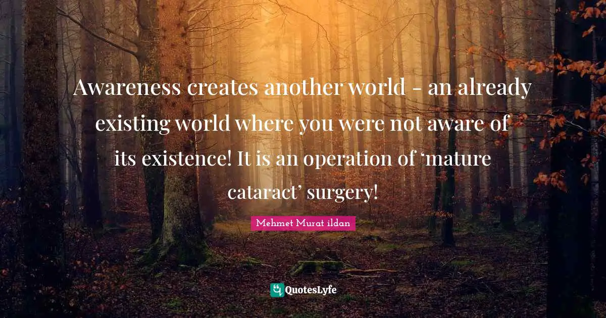 Awareness creates another world - an already existing world where you were not aware of its existence! It is an operation of ‘mature cataract’ surgery!