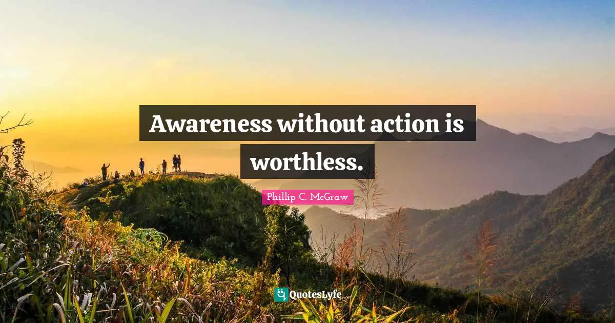 Awareness without action is worthless.