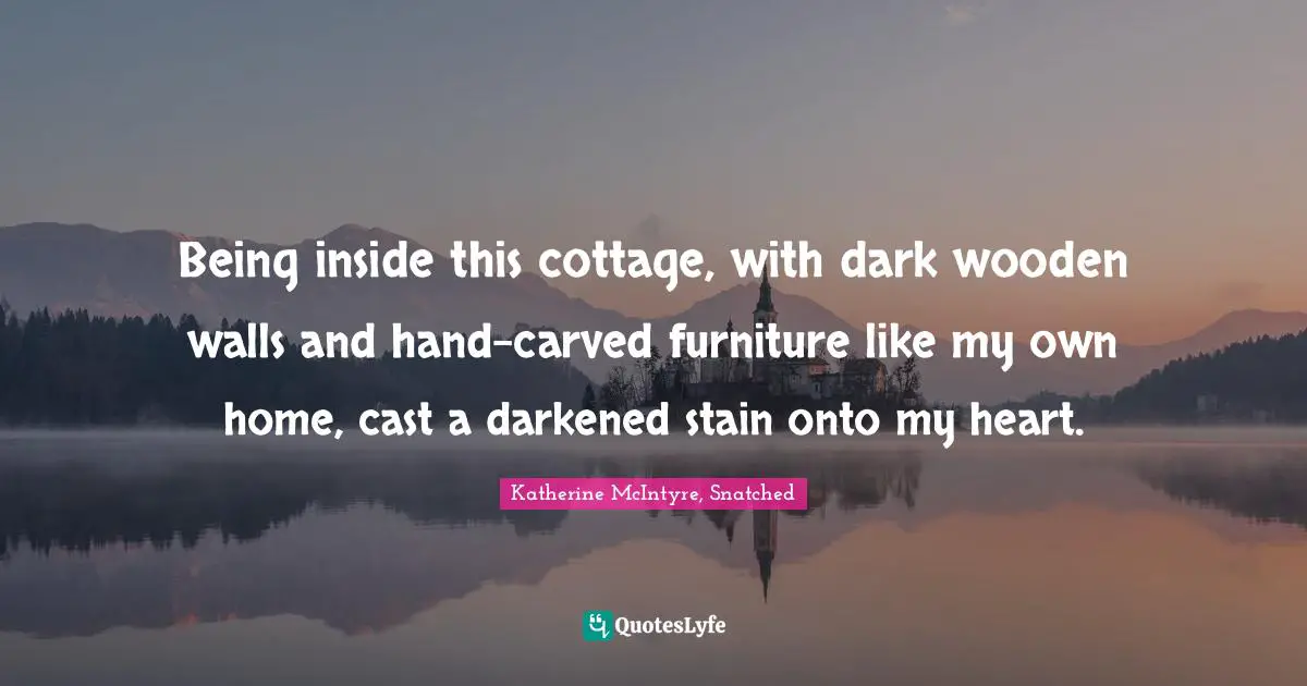 Being inside this cottage, with dark wooden walls and hand-carved furniture like my own home, cast a darkened stain onto my heart.