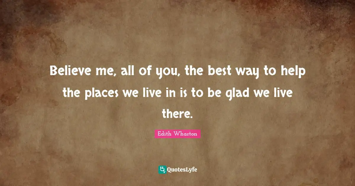 Believe me, all of you, the best way to help the places we live in is to be glad we live there.