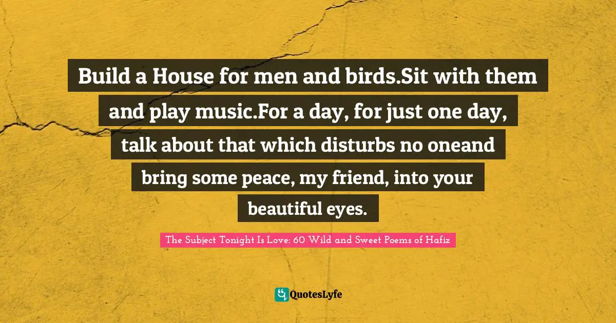 Build a House for men and birds.Sit with them and play music.For a day, for just one day, talk about that which disturbs no oneand bring some peace, my friend, into your beautiful eyes.