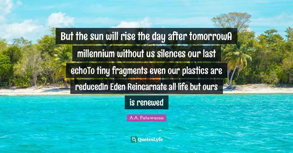 But the sun will rise the day after tomorrowA millennium without us silences our last echoTo tiny fragments even our plastics are reducedIn Eden Reincarnate all life but ours is renewed