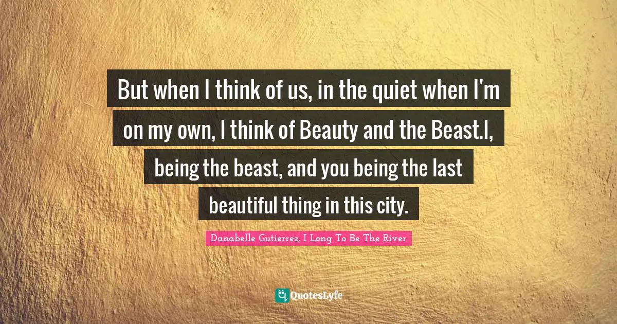 But when I think of us, in the quiet when I'm on my own, I think of Beauty and the Beast.I, being the beast, and you being the last beautiful thing in this city.