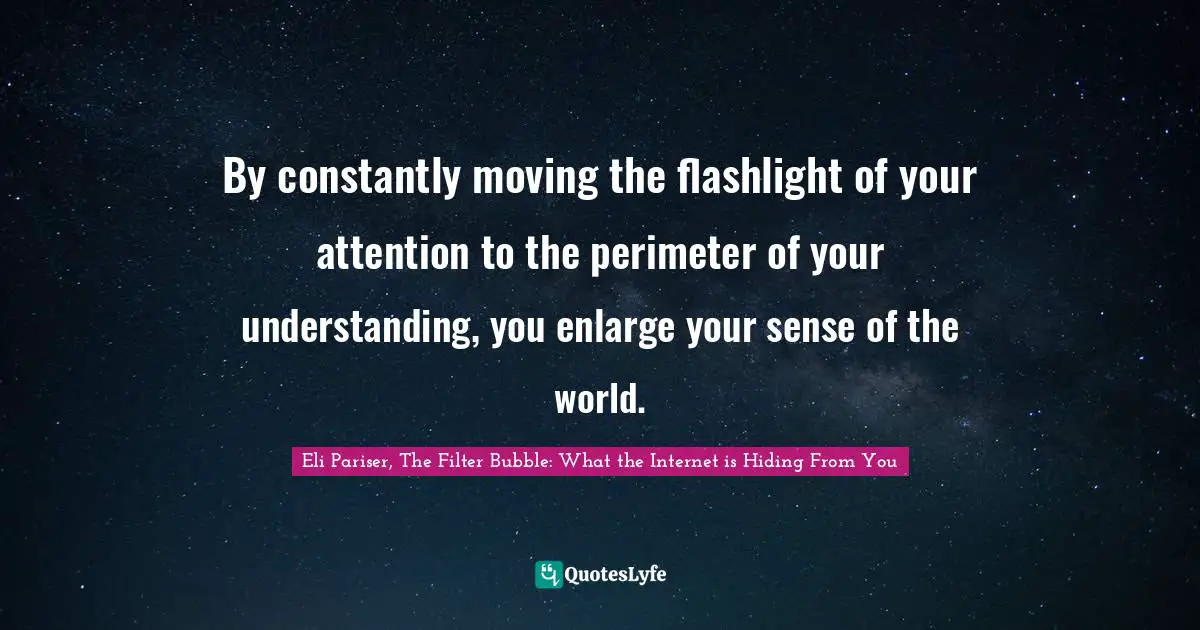 INTERNET Quotes: "By constantly moving the flashlight of your attention to the perimeter of your understanding, you enlarge your sense of the world."