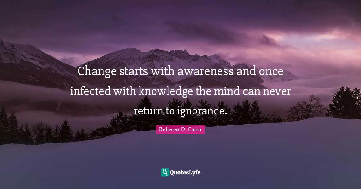 Change starts with awareness and once infected with knowledge the mind can never return to ignorance.