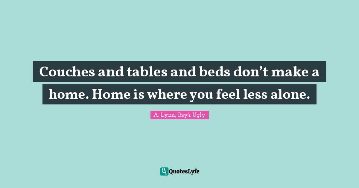 Couches and tables and beds don’t make a home. Home is where you feel less alone.