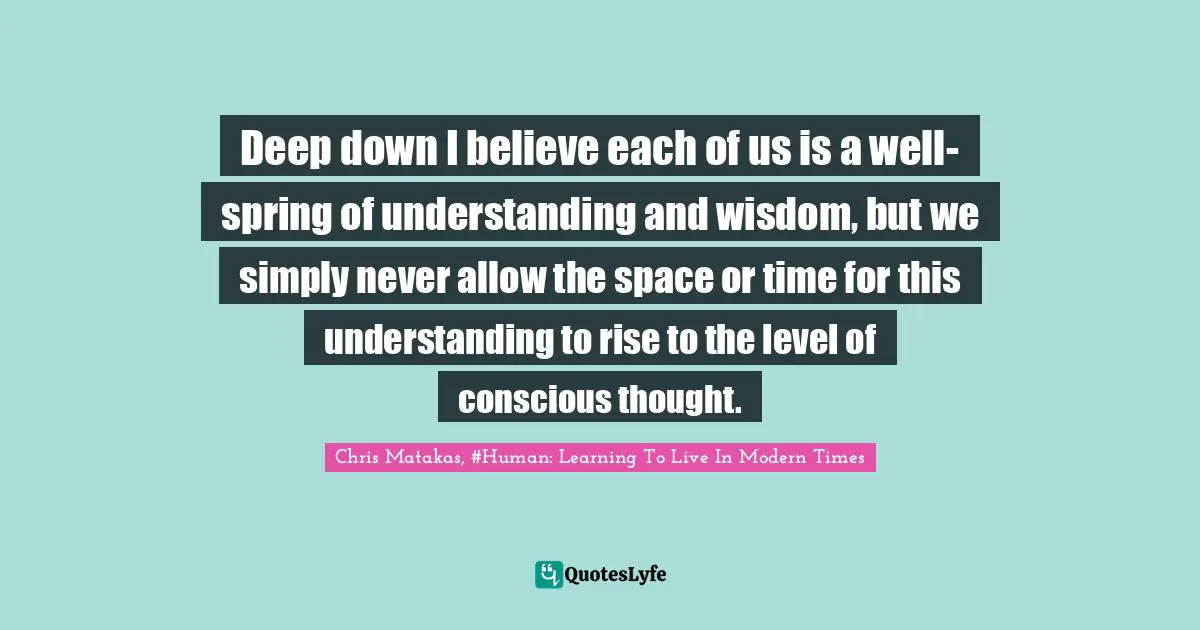 Deep down I believe each of us is a well-spring of understanding and wisdom, but we simply never allow the space or time for this understanding to rise to the level of conscious thought.