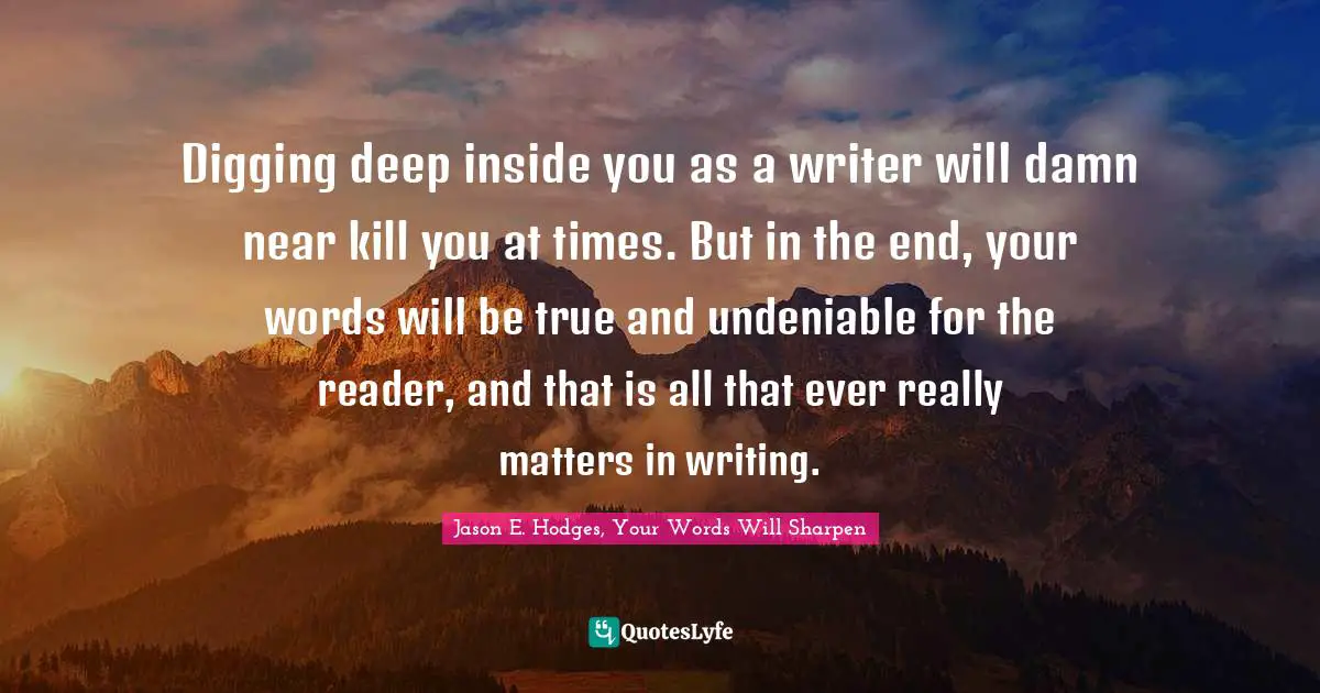 Sharpen Quotes: "Digging deep inside you as a writer will damn near kill you at times. But in the end, your words will be true and undeniable for the reader, and that is all that ever really matters in writing."