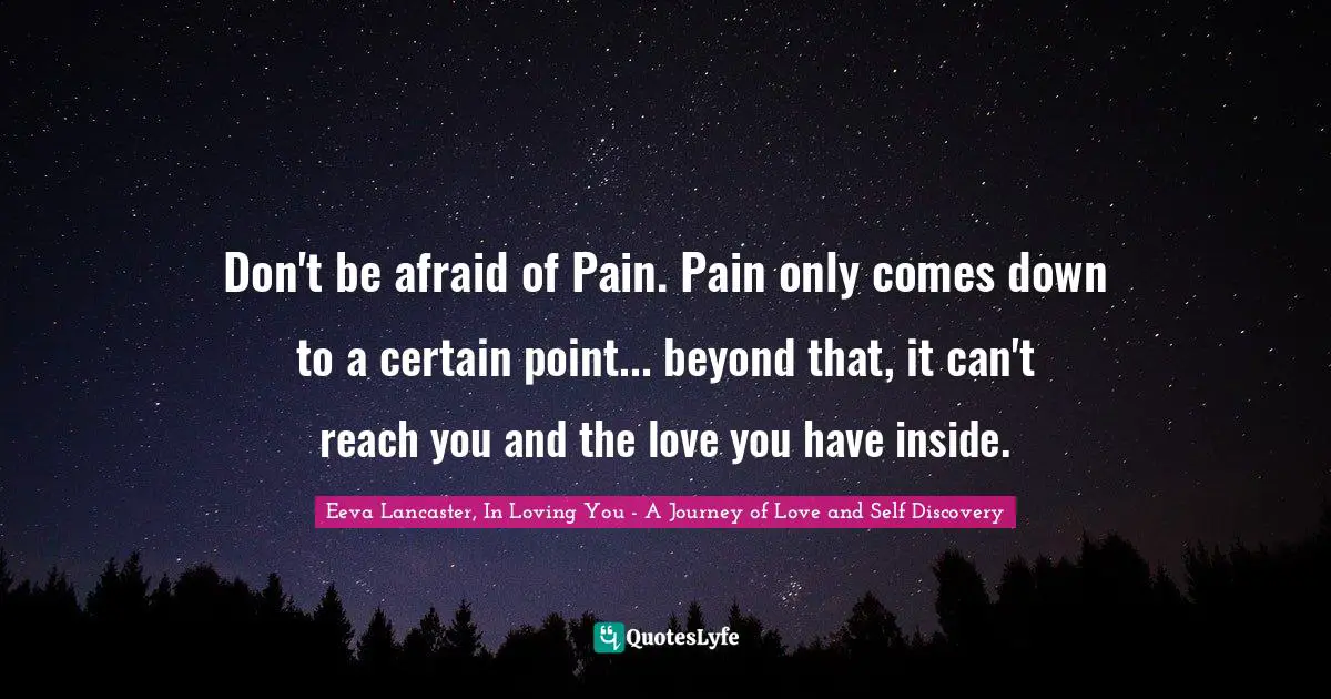 Don't be afraid of Pain. Pain only comes down to a certain point... beyond that, it can't reach you and the love you have inside.