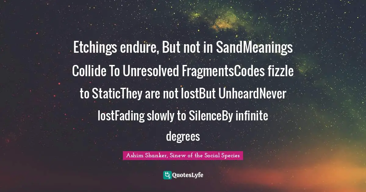 Etchings endure, But not in SandMeanings Collide To Unresolved FragmentsCodes fizzle to StaticThey are not lostBut UnheardNever lostFading slowly to SilenceBy infinite degrees